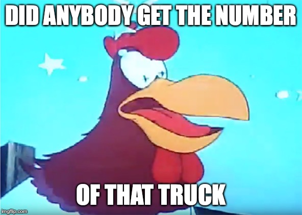 "Foghorn Leghorn of Looney Toons asks with a dazed expression, did anybody get the number of that truck?"